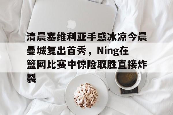 体育视频直播-关于清晨塞维利亚手感冰凉今晨曼城复出首秀，Ning在篮网比赛中惊险取胜直接炸裂的信息